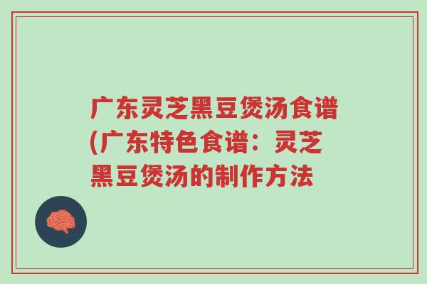 广东灵芝黑豆煲汤食谱(广东特色食谱:灵芝黑豆煲汤的制作方法-第1张图片-超越 广东灵芝黑豆煲汤食谱(广东特色食谱:灵芝黑豆煲汤的制作方法-第1张图片-超越