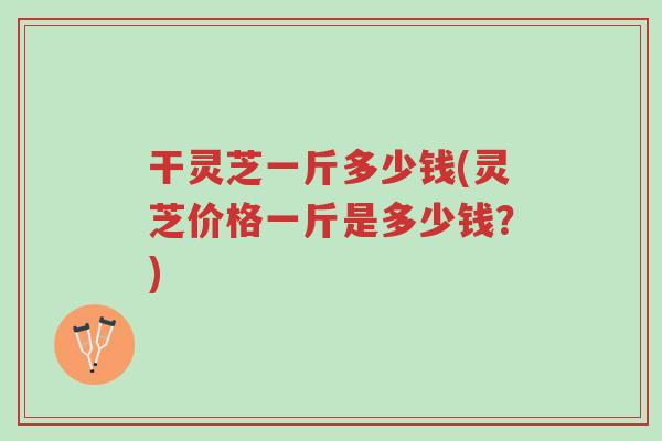 干灵芝一斤多少钱(灵芝价格一斤是多少钱?)-第1张图片-超越 干灵芝一斤多少钱(灵芝价格一斤是多少钱?)-第1张图片-超越