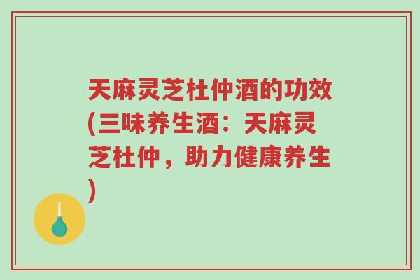 天麻灵芝杜仲酒的功效(三味养生酒：天麻灵芝杜仲，助力健康养生)-第1张图片-超越