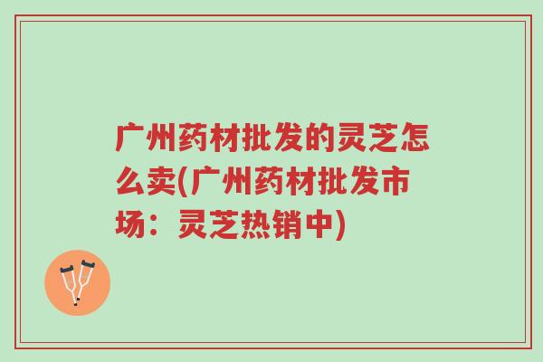 广州药材批发的灵芝怎么卖(广州药材批发市场:灵芝热销中)-第1张图片-超越 广州药材批发的灵芝怎么卖(广州药材批发市场:灵芝热销中)-第1张图片-超越