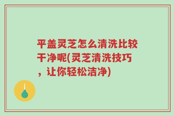 平盖灵芝怎么清洗比较干净呢(灵芝清洗技巧,让你轻松洁净)-第1张图片-超越 平盖灵芝怎么清洗比较干净呢(灵芝清洗技巧,让你轻松洁净)-第1张图片-超越