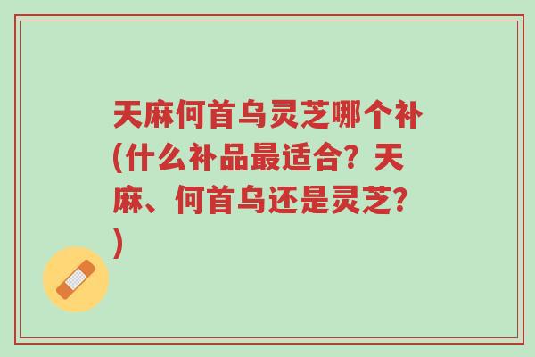 天麻何首乌灵芝哪个补(什么补品最适合?天麻、何首乌还是灵芝?)-第1张图片-超越 天麻何首乌灵芝哪个补(什么补品最适合?天麻、何首乌还是灵芝?)-第1张图片-超越