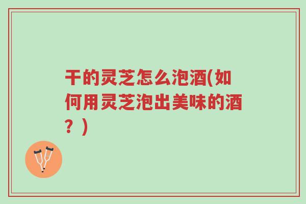 干的灵芝怎么泡酒(如何用灵芝泡出美味的酒？)-第1张图片-超越