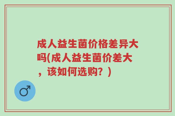 成人益生菌价格差异大吗(成人益生菌价差大,该如何选购?)-第1张图片-超越 成人益生菌价格差异大吗(成人益生菌价差大,该如何选购?)-第1张图片-超越