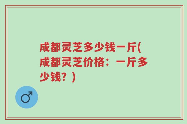 成都灵芝多少钱一斤(成都灵芝价格:一斤多少钱?)-第1张图片-超越 成都灵芝多少钱一斤(成都灵芝价格:一斤多少钱?)-第1张图片-超越