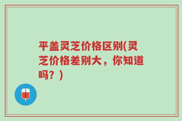 平盖灵芝价格区别(灵芝价格差别大，你知道吗？)-第1张图片-超越