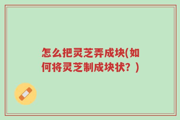 怎么把灵芝弄成块(如何将灵芝制成块状?)-第1张图片-超越 怎么把灵芝弄成块(如何将灵芝制成块状?)-第1张图片-超越