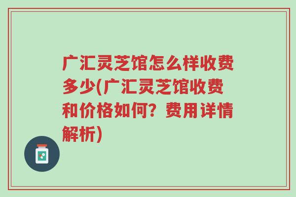 广汇灵芝馆怎么样收费多少(广汇灵芝馆收费和价格如何？费用详情解析)-第1张图片-超越
