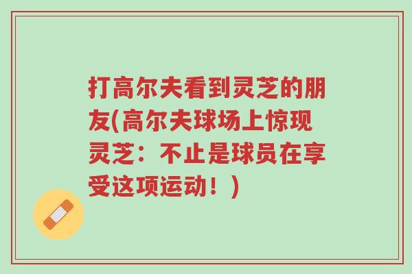 打高尔夫看到灵芝的朋友(高尔夫球场上惊现灵芝:不止是球员在享受这项运动!)-第1张图片-超越 打高尔夫看到灵芝的朋友(高尔夫球场上惊现灵芝:不止是球员在享受这项运动!)-第1张图片-超越