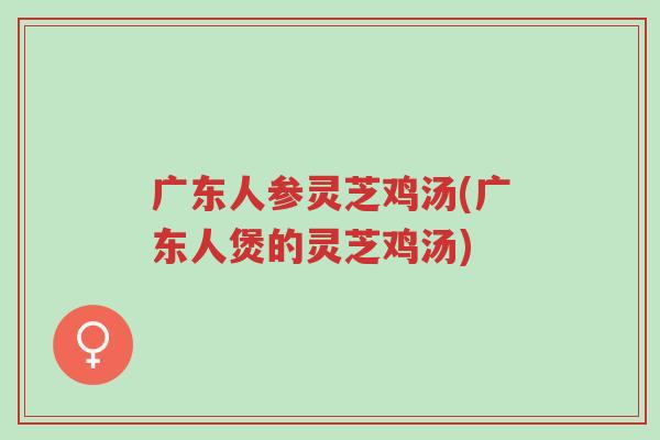 广东人参灵芝鸡汤(广东人煲的灵芝鸡汤)-第1张图片-超越 广东人参灵芝鸡汤(广东人煲的灵芝鸡汤)-第1张图片-超越