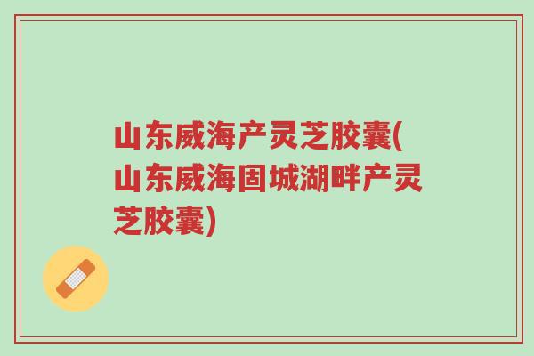 山东威海产灵芝胶囊(山东威海固城湖畔产灵芝胶囊)-第1张图片-超越 山东威海产灵芝胶囊(山东威海固城湖畔产灵芝胶囊)-第1张图片-超越