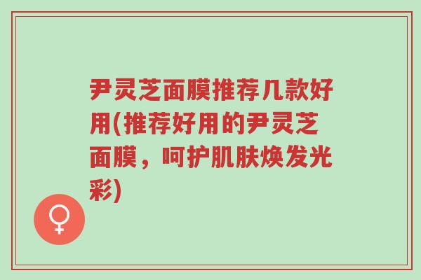 尹灵芝面膜推荐几款好用(推荐好用的尹灵芝面膜,呵护肌肤焕发光彩)-第1张图片-超越 尹灵芝面膜推荐几款好用(推荐好用的尹灵芝面膜,呵护肌肤焕发光彩)-第1张图片-超越
