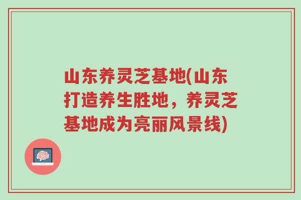 山东养灵芝基地(山东打造养生胜地,养灵芝基地成为亮丽风景线)-第1张图片-超越 山东养灵芝基地(山东打造养生胜地,养灵芝基地成为亮丽风景线)-第1张图片-超越