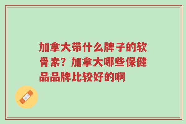 加拿大带什么牌子的软骨素?加拿大哪些保健品品牌比较好的啊-第1张图片-超越 加拿大带什么牌子的软骨素?加拿大哪些保健品品牌比较好的啊-第1张图片-超越