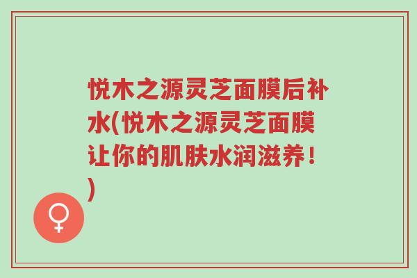 悦木之源灵芝面膜后补水(悦木之源灵芝面膜让你的肌肤水润滋养!)-第1张图片-超越 悦木之源灵芝面膜后补水(悦木之源灵芝面膜让你的肌肤水润滋养!)-第1张图片-超越