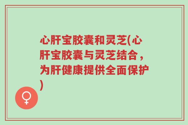 心肝宝胶囊和灵芝(心肝宝胶囊与灵芝结合，为肝健康提供全面保护)-第1张图片-超越