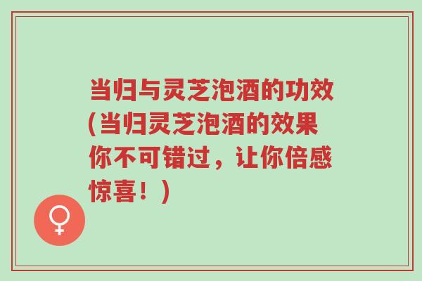 当归与灵芝泡酒的功效(当归灵芝泡酒的效果你不可错过,让你倍感惊喜!)-第1张图片-超越 当归与灵芝泡酒的功效(当归灵芝泡酒的效果你不可错过,让你倍感惊喜!)-第1张图片-超越