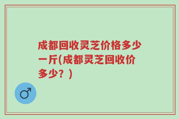 成都回收灵芝价格多少一斤(成都灵芝回收价多少?)-第1张图片-超越 成都回收灵芝价格多少一斤(成都灵芝回收价多少?)-第1张图片-超越