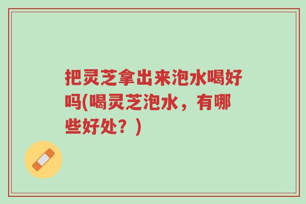 把灵芝拿出来泡水喝好吗(喝灵芝泡水,有哪些好处?)-第1张图片-超越 把灵芝拿出来泡水喝好吗(喝灵芝泡水,有哪些好处?)-第1张图片-超越