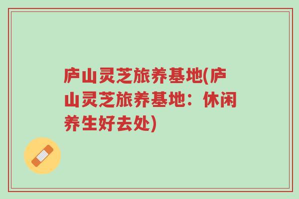 庐山灵芝旅养基地(庐山灵芝旅养基地:休闲养生好去处)-第1张图片-超越 庐山灵芝旅养基地(庐山灵芝旅养基地:休闲养生好去处)-第1张图片-超越
