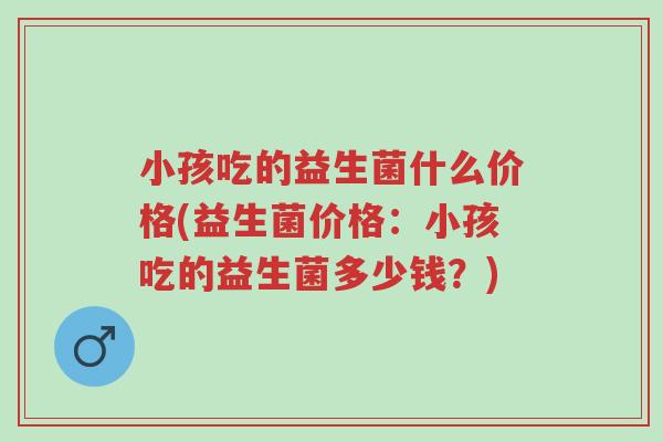 小孩吃的益生菌什么价格(益生菌价格:小孩吃的益生菌多少钱?)-第1张图片-超越 小孩吃的益生菌什么价格(益生菌价格:小孩吃的益生菌多少钱?)-第1张图片-超越