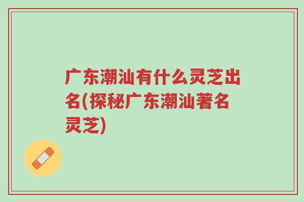 广东潮汕有什么灵芝出名(探秘广东潮汕著名灵芝)-第1张图片-超越 广东潮汕有什么灵芝出名(探秘广东潮汕著名灵芝)-第1张图片-超越