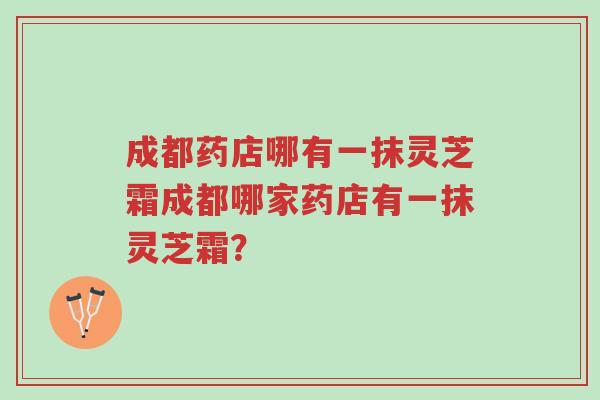 成都药店哪有一抹灵芝霜成都哪家药店有一抹灵芝霜?-第1张图片-超越 成都药店哪有一抹灵芝霜成都哪家药店有一抹灵芝霜?-第1张图片-超越