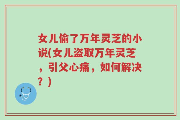 女儿偷了万年灵芝的小说(女儿盗取万年灵芝,引父心痛,如何解决?)-第1张图片-超越 女儿偷了万年灵芝的小说(女儿盗取万年灵芝,引父心痛,如何解决?)-第1张图片-超越