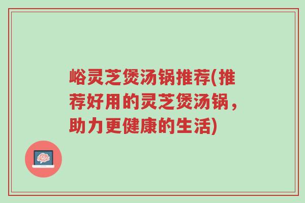 峪灵芝煲汤锅推荐(推荐好用的灵芝煲汤锅,助力更健康的生活)-第1张图片-超越 峪灵芝煲汤锅推荐(推荐好用的灵芝煲汤锅,助力更健康的生活)-第1张图片-超越
