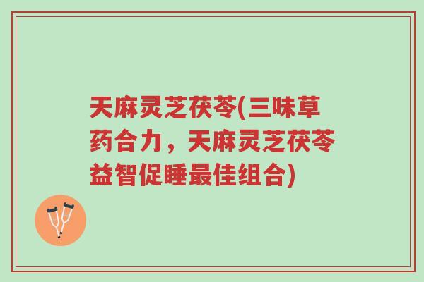 天麻灵芝茯苓(三味草药合力，天麻灵芝茯苓益智促睡最佳组合)-第1张图片-超越