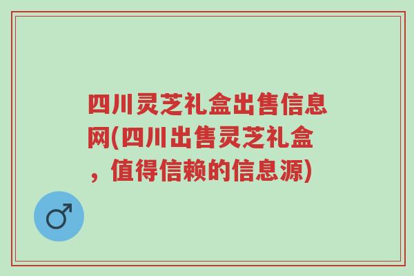 四川灵芝礼盒出售信息网(四川出售灵芝礼盒，值得信赖的信息源)-第1张图片-超越