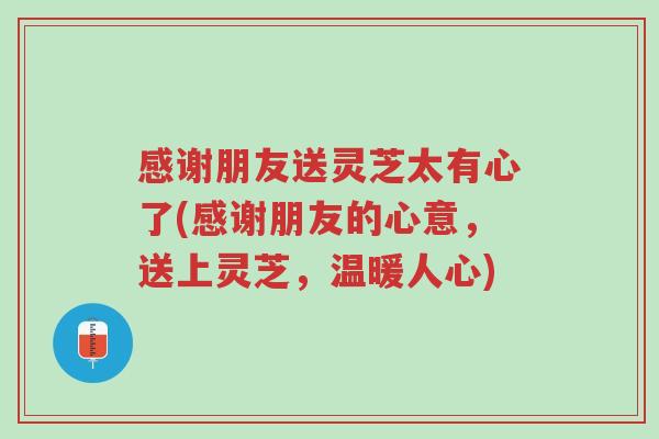 感谢朋友送灵芝太有心了(感谢朋友的心意,送上灵芝,温暖人心)-第1张图片-超越 感谢朋友送灵芝太有心了(感谢朋友的心意,送上灵芝,温暖人心)-第1张图片-超越