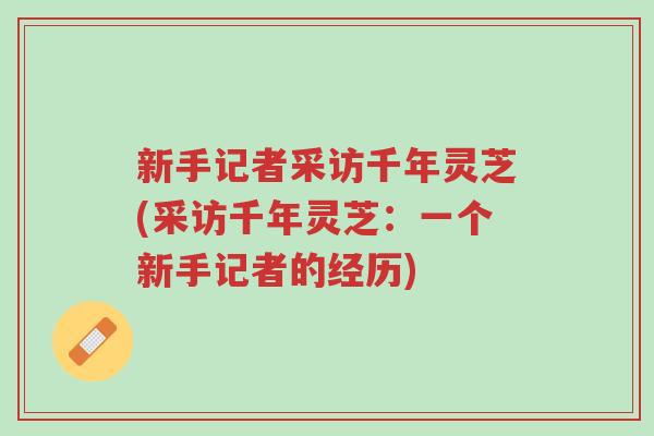 新手记者采访千年灵芝(采访千年灵芝：一个新手记者的经历)-第1张图片-超越