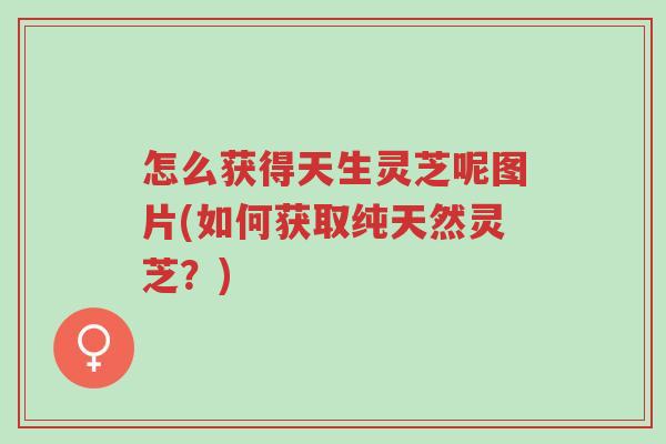 怎么获得天生灵芝呢图片(如何获取纯天然灵芝?)-第1张图片-超越 怎么获得天生灵芝呢图片(如何获取纯天然灵芝?)-第1张图片-超越