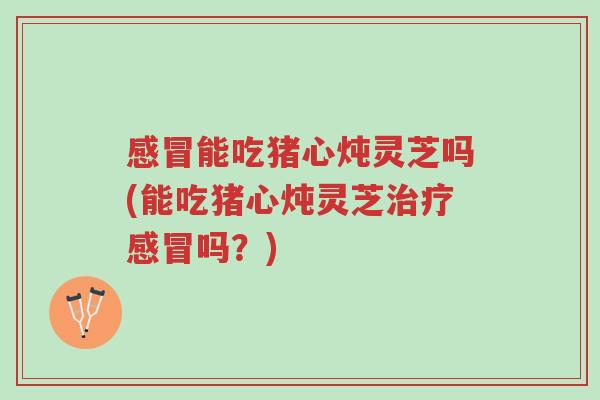 感冒能吃猪心炖灵芝吗(能吃猪心炖灵芝治疗感冒吗?)-第1张图片-超越 感冒能吃猪心炖灵芝吗(能吃猪心炖灵芝治疗感冒吗?)-第1张图片-超越