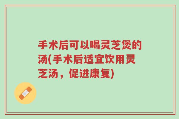 手术后可以喝灵芝煲的汤(手术后适宜饮用灵芝汤，促进康复)-第1张图片-超越