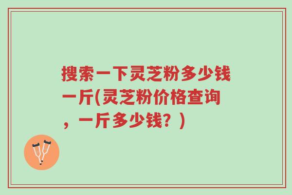 搜索一下灵芝粉多少钱一斤(灵芝粉价格查询，一斤多少钱？)-第1张图片-超越