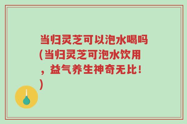 当归灵芝可以泡水喝吗(当归灵芝可泡水饮用，益气养生神奇无比！)-第1张图片-超越