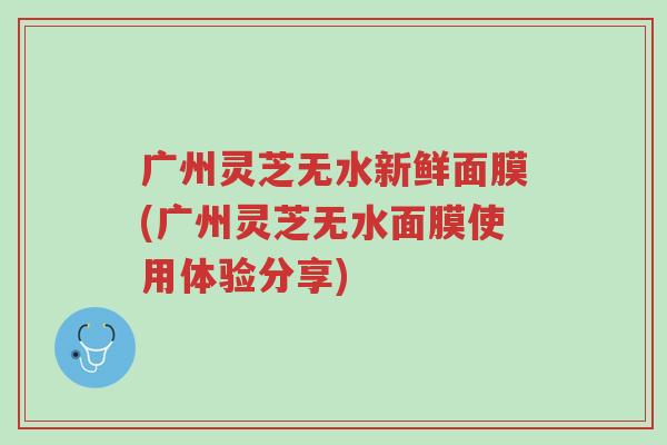 广州灵芝无水新鲜面膜(广州灵芝无水面膜使用体验分享)-第1张图片-超越 广州灵芝无水新鲜面膜(广州灵芝无水面膜使用体验分享)-第1张图片-超越