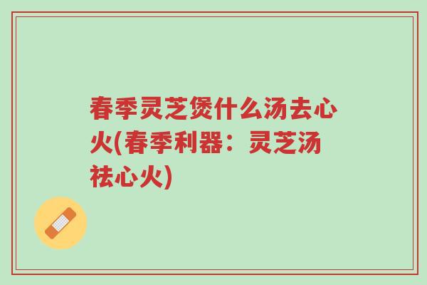 春季灵芝煲什么汤去心火(春季利器:灵芝汤祛心火)-第1张图片-超越 春季灵芝煲什么汤去心火(春季利器:灵芝汤祛心火)-第1张图片-超越