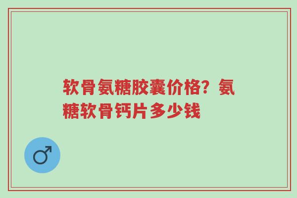 软骨氨糖胶囊价格？氨糖软骨钙片多少钱-第1张图片-超越