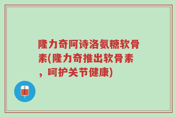 隆力奇阿诗洛氨糖软骨素(隆力奇推出软骨素,呵护关节健康)-第1张图片-超越 隆力奇阿诗洛氨糖软骨素(隆力奇推出软骨素,呵护关节健康)-第1张图片-超越