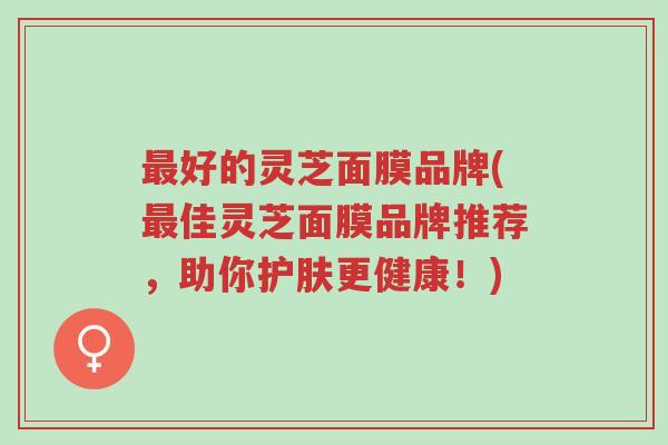 最好的灵芝面膜品牌(最佳灵芝面膜品牌推荐，助你护肤更健康！)-第1张图片-超越