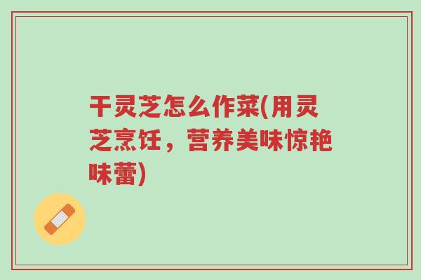 干灵芝怎么作菜(用灵芝烹饪,营养美味惊艳味蕾)-第1张图片-超越 干灵芝怎么作菜(用灵芝烹饪,营养美味惊艳味蕾)-第1张图片-超越