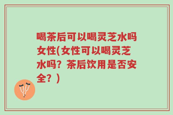 喝茶后可以喝灵芝水吗女性(女性可以喝灵芝水吗？茶后饮用是否安全？)-第1张图片-超越