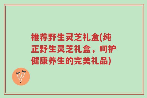 推荐野生灵芝礼盒(纯正野生灵芝礼盒,呵护健康养生的完美礼品)-第1张图片-超越 推荐野生灵芝礼盒(纯正野生灵芝礼盒,呵护健康养生的完美礼品)-第1张图片-超越