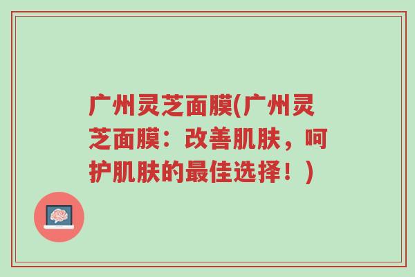 广州灵芝面膜(广州灵芝面膜:改善肌肤,呵护肌肤的最佳选择!)-第1张图片-超越 广州灵芝面膜(广州灵芝面膜:改善肌肤,呵护肌肤的最佳选择!)-第1张图片-超越