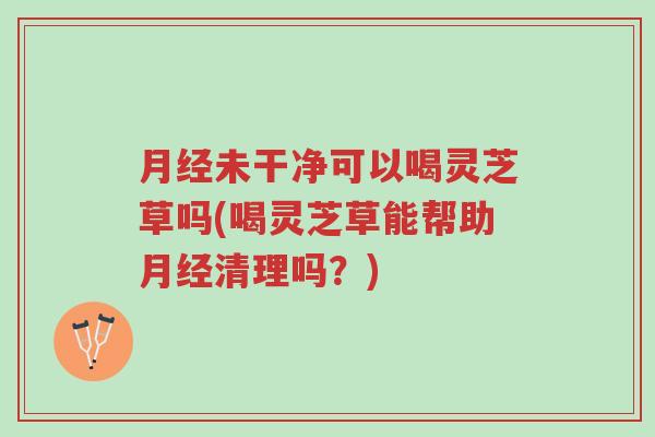 月经未干净可以喝灵芝草吗(喝灵芝草能帮助月经清理吗？)-第1张图片-超越