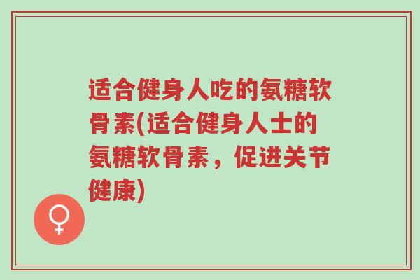 适合健身人吃的氨糖软骨素(适合健身人士的氨糖软骨素,促进关节健康)-第1张图片-超越 适合健身人吃的氨糖软骨素(适合健身人士的氨糖软骨素,促进关节健康)-第1张图片-超越