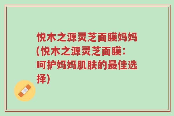 悦木之源灵芝面膜妈妈(悦木之源灵芝面膜:呵护妈妈肌肤的最佳选择)-第1张图片-超越 悦木之源灵芝面膜妈妈(悦木之源灵芝面膜:呵护妈妈肌肤的最佳选择)-第1张图片-超越